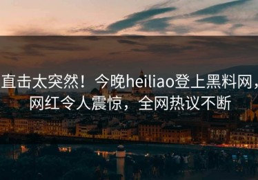 直击太突然！今晚heiliao登上黑料网，网红令人震惊，全网热议不断