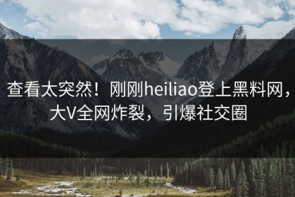 查看太突然！刚刚heiliao登上黑料网，大V全网炸裂，引爆社交圈