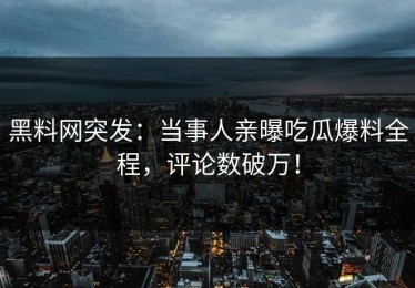 黑料网突发：当事人亲曝吃瓜爆料全程，评论数破万！