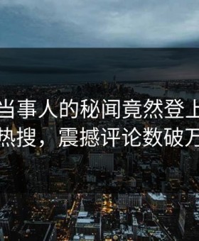 速看！当事人的秘闻竟然登上黑料网热搜，震撼评论数破万