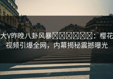大V昨晚八卦风暴التحول：樱花视频引爆全网，内幕揭秘震撼曝光