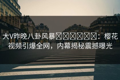 大V昨晚八卦风暴التحول：樱花视频引爆全网，内幕揭秘震撼曝光