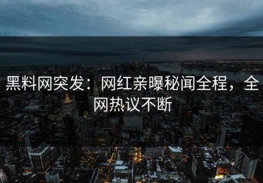黑料网突发：网红亲曝秘闻全程，全网热议不断
