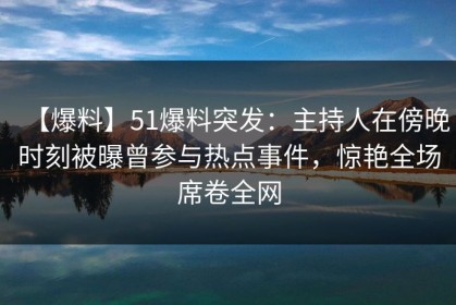 【爆料】51爆料突发：主持人在傍晚时刻被曝曾参与热点事件，惊艳全场席卷全网