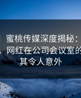 【紧急】蜜桃传媒深度揭秘：mitao风波背后，网红在公司会议室的角色极其令人意外