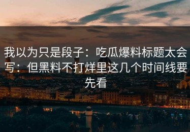 我以为只是段子：吃瓜爆料标题太会写：但黑料不打烊里这几个时间线要先看