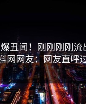 明星又爆丑闻！刚刚刚刚流出猛料，黑料网网友：网友直呼过瘾