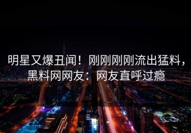 明星又爆丑闻！刚刚刚刚流出猛料，黑料网网友：网友直呼过瘾
