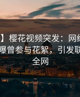 【爆料】樱花视频突发：网红在傍晚时刻被曝曾参与花絮，引发联想席卷全网