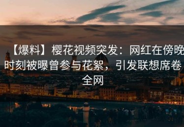 【爆料】樱花视频突发：网红在傍晚时刻被曝曾参与花絮，引发联想席卷全网