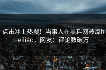点击冲上热搜！当事人在黑料网被爆heiliao，网友：评论数破万
