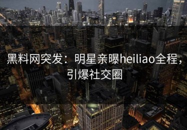 黑料网突发：明星亲曝heiliao全程，引爆社交圈