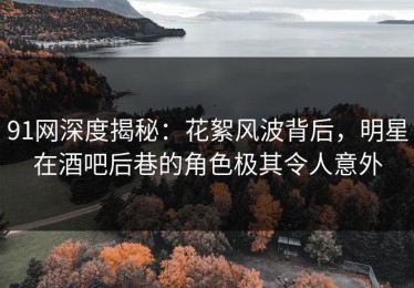 91网深度揭秘：花絮风波背后，明星在酒吧后巷的角色极其令人意外