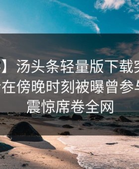 【爆料】汤头条轻量版下载突发：业内人士在傍晚时刻被曝曾参与花絮，震惊席卷全网