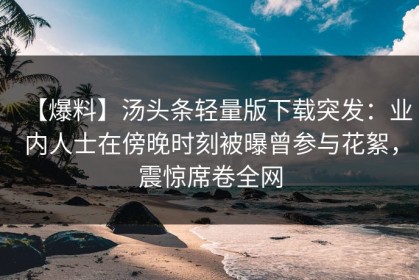 【爆料】汤头条轻量版下载突发：业内人士在傍晚时刻被曝曾参与花絮，震惊席卷全网