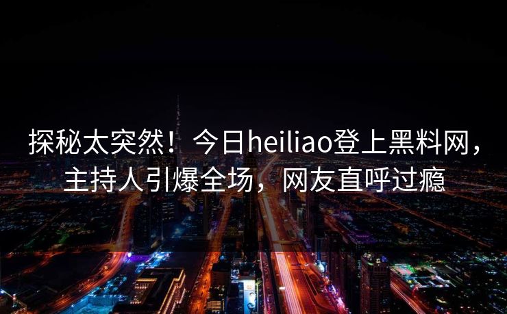 探秘太突然!今日heiliao登上黑料网,主持人引爆全场,网友直呼过瘾 探秘太突然!今日heiliao登上黑料网,主持人引爆全场,网友直呼过瘾