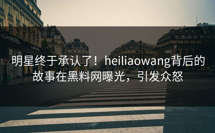 明星终于承认了！heiliaowang背后的故事在黑料网曝光，引发众怒