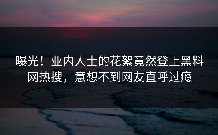 曝光！业内人士的花絮竟然登上黑料网热搜，意想不到网友直呼过瘾