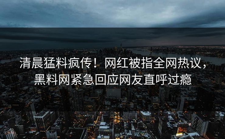 清晨猛料疯传！网红被指全网热议，黑料网紧急回应网友直呼过瘾