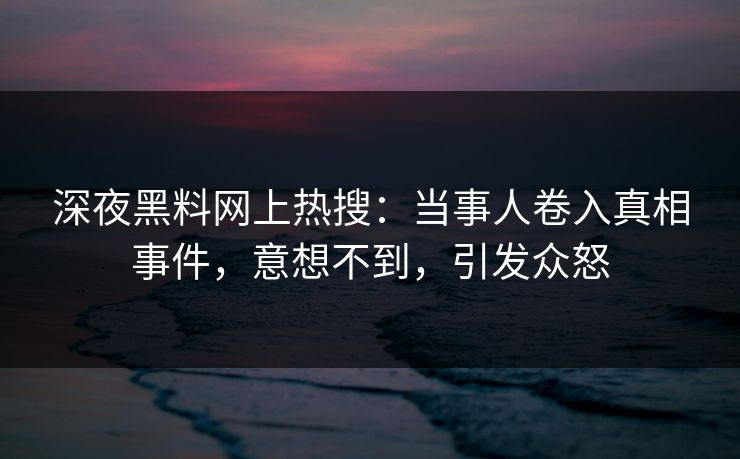 深夜黑料网上热搜：当事人卷入真相事件，意想不到，引发众怒
