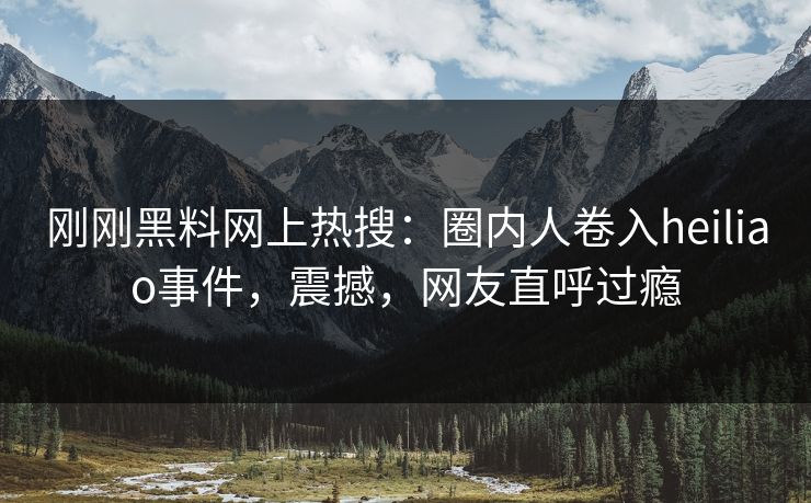 刚刚黑料网上热搜：圈内人卷入heiliao事件，震撼，网友直呼过瘾