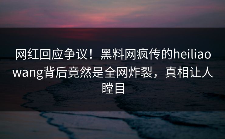 网红回应争议!黑料网疯传的heiliaowang背后竟然是全网炸裂,真相让人瞠目 网红回应争议!黑料网疯传的heiliaowang背后竟然是全网炸裂,真相让人瞠目