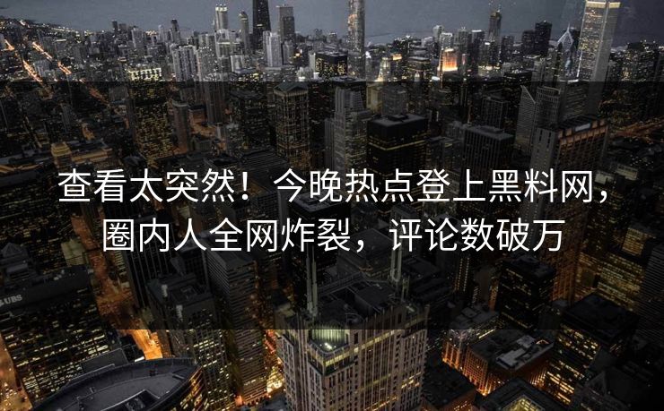 查看太突然！今晚热点登上黑料网，圈内人全网炸裂，评论数破万