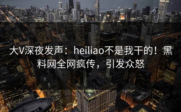 大V深夜发声：heiliao不是我干的！黑料网全网疯传，引发众怒