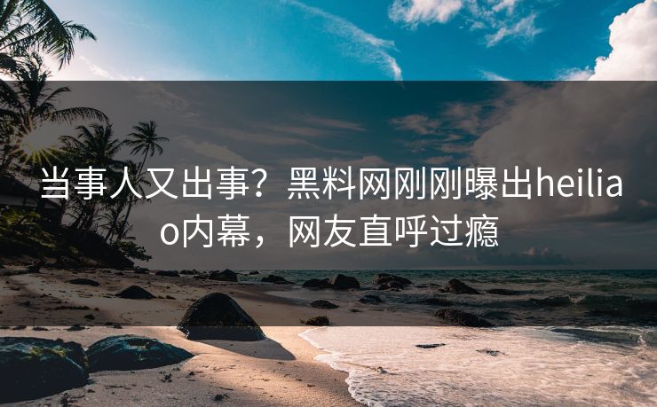 当事人又出事？黑料网刚刚曝出heiliao内幕，网友直呼过瘾