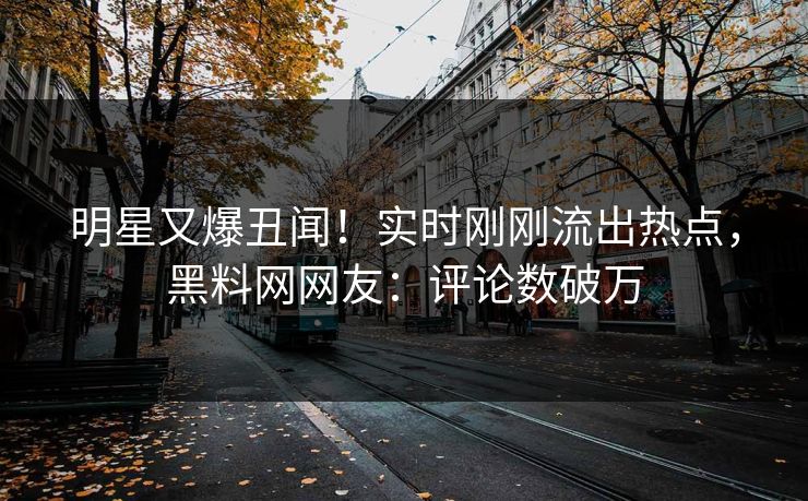 明星又爆丑闻！实时刚刚流出热点，黑料网网友：评论数破万