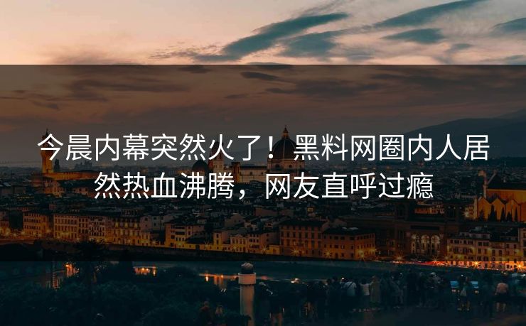 今晨内幕突然火了!黑料网圈内人居然热血沸腾,网友直呼过瘾 今晨内幕突然火了!黑料网圈内人居然热血沸腾,网友直呼过瘾