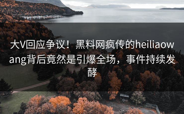 大V回应争议！黑料网疯传的heiliaowang背后竟然是引爆全场，事件持续发酵