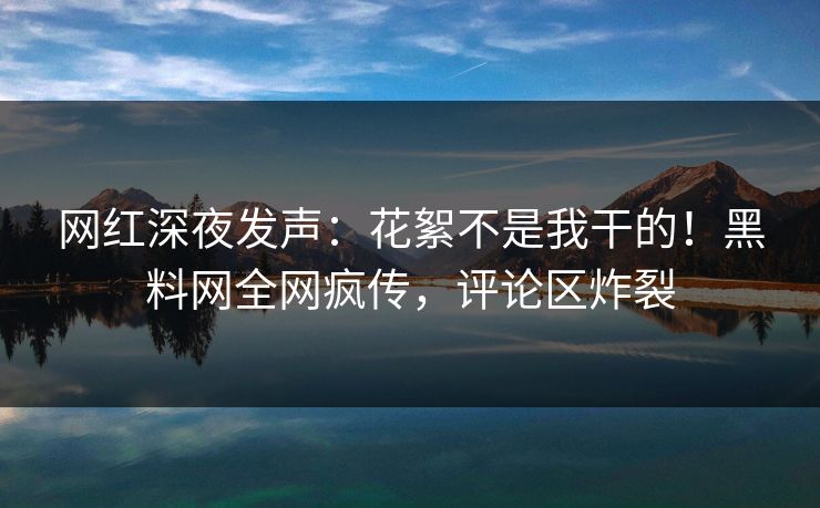 网红深夜发声:花絮不是我干的!黑料网全网疯传,评论区炸裂 网红深夜发声:花絮不是我干的!黑料网全网疯传,评论区炸裂