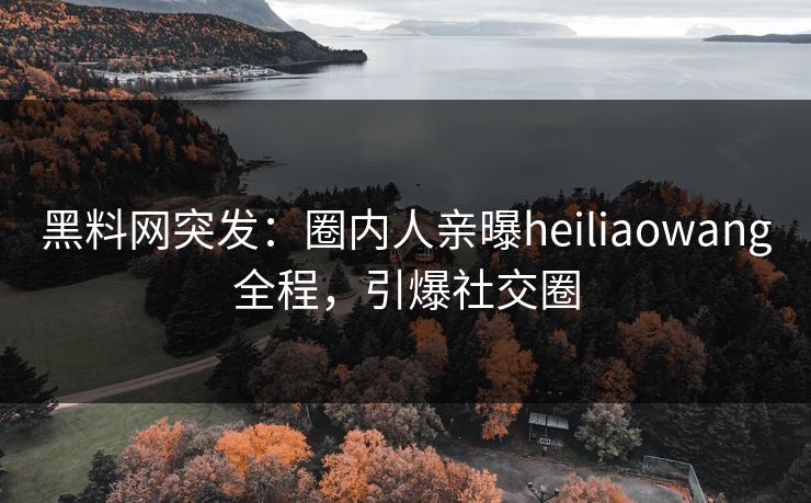 黑料网突发：圈内人亲曝heiliaowang全程，引爆社交圈