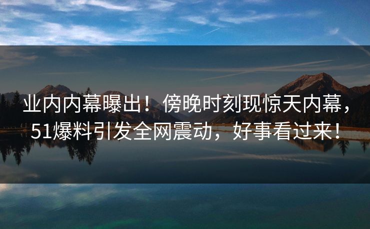 业内内幕曝出！傍晚时刻现惊天内幕，51爆料引发全网震动，好事看过来！