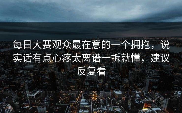 每日大赛观众最在意的一个拥抱,说实话有点心疼太离谱一拆就懂,建议反复看 每日大赛观众最在意的一个拥抱,说实话有点心疼太离谱一拆就懂,建议反复看