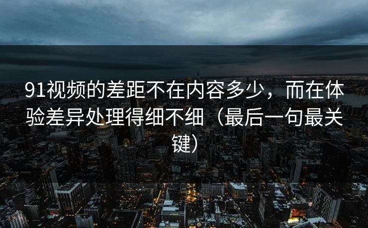 91视频的差距不在内容多少,而在体验差异处理得细不细(最后一句最关键) 91视频的差距不在内容多少,而在体验差异处理得细不细(最后一句最关键)