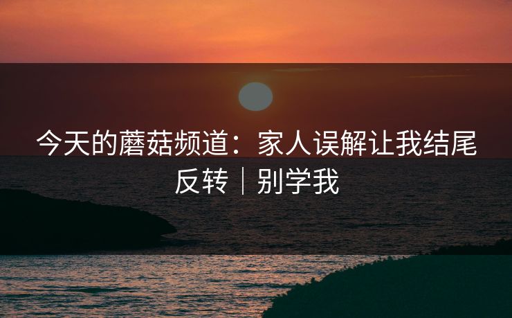 今天的蘑菇频道：家人误解让我结尾反转｜别学我