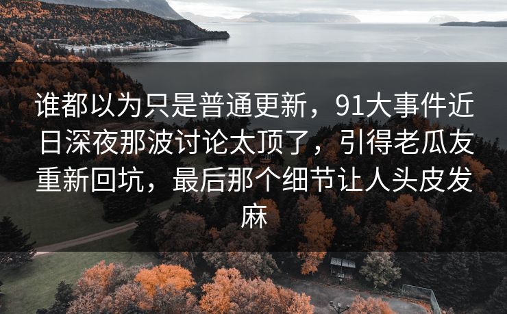 谁都以为只是普通更新,91大事件近日深夜那波讨论太顶了,引得老瓜友重新回坑,最后那个细节让人头皮发麻 谁都以为只是普通更新,91大事件近日深夜那波讨论太顶了,引得老瓜友重新回坑,最后那个细节让人头皮发麻